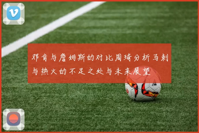 邓肯与詹姆斯的对比周琦分析马刺与热火的不足之处与未来展望