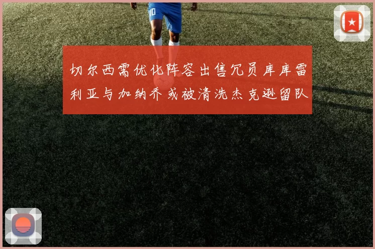 切尔西需优化阵容出售冗员库库雷利亚与加纳乔或被清洗杰克逊留队
