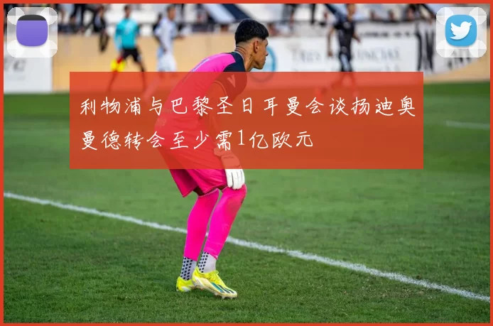 利物浦与巴黎圣日耳曼会谈扬迪奥曼德转会至少需1亿欧元
