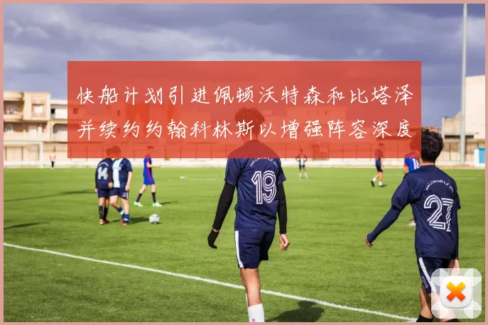 快船计划引进佩顿沃特森和比塔泽并续约约翰科林斯以增强阵容深度