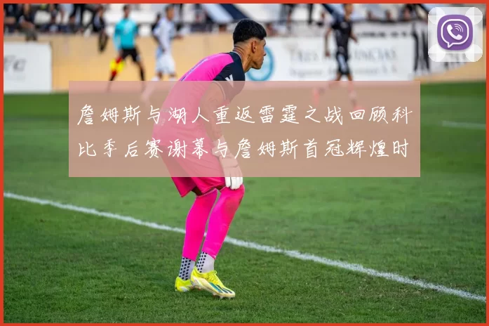 詹姆斯与湖人重返雷霆之战回顾科比季后赛谢幕与詹姆斯首冠辉煌时刻