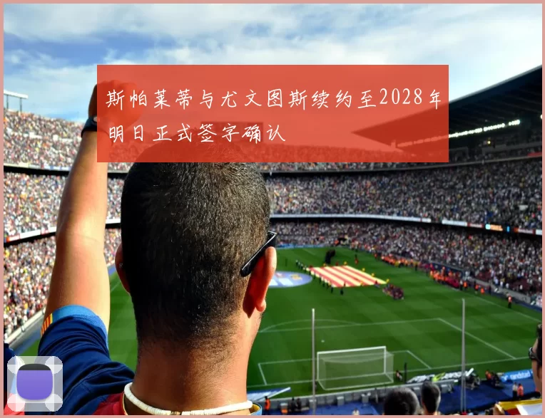 斯帕莱蒂与尤文图斯续约至2028年明日正式签字确认