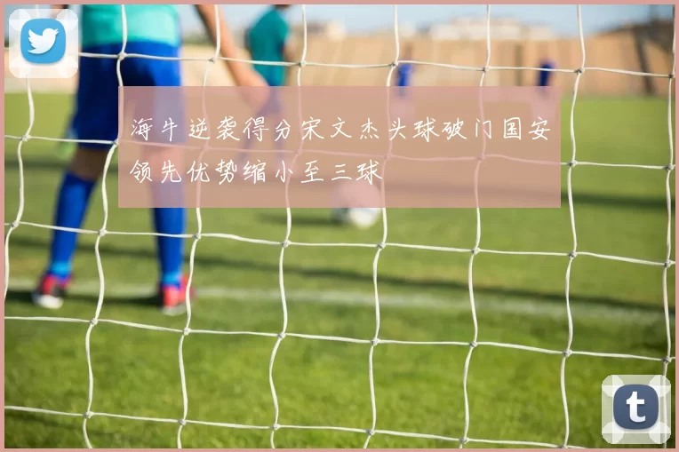 海牛逆袭得分宋文杰头球破门国安领先优势缩小至三球