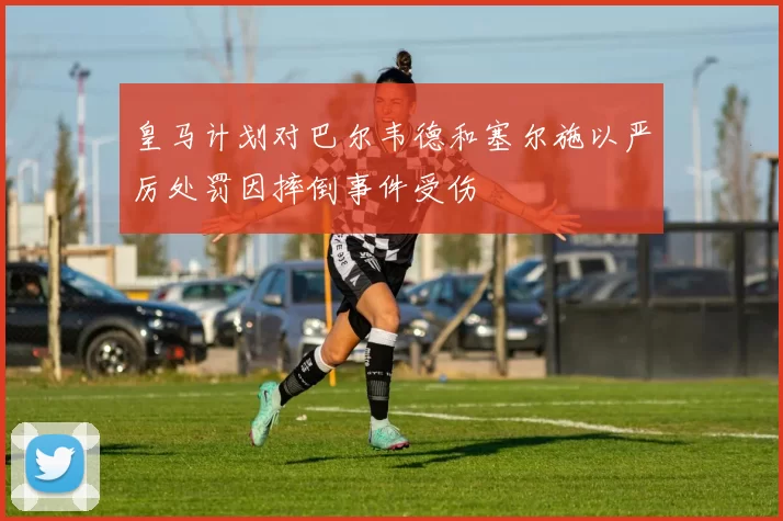 皇马计划对巴尔韦德和塞尔施以严厉处罚因摔倒事件受伤