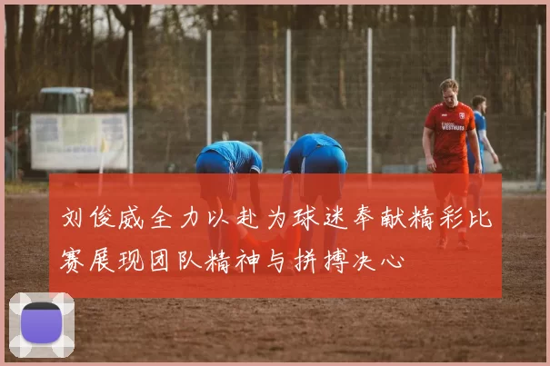 刘俊威全力以赴为球迷奉献精彩比赛展现团队精神与拼搏决心
