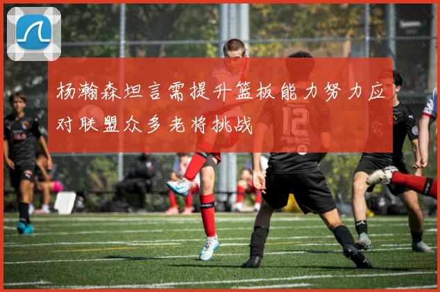 杨瀚森坦言需提升篮板能力努力应对联盟众多老将挑战