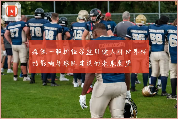 森保一解析征召盐贝健人对世界杯的影响与球队建设的未来展望