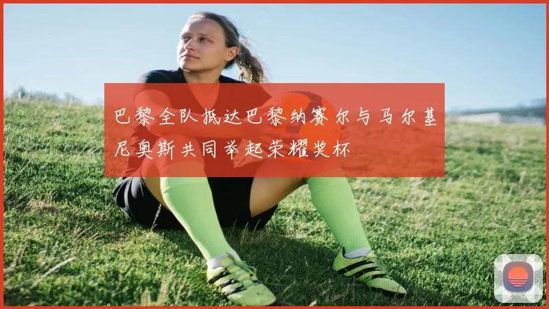 巴黎全队抵达巴黎纳赛尔与马尔基尼奥斯共同举起荣耀奖杯